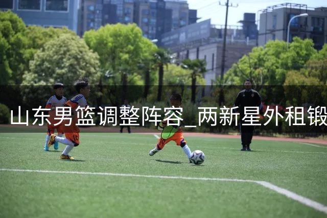 山东男篮调整阵容 两新星外租锻炼