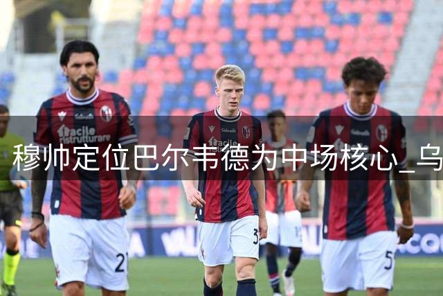穆帅定位巴尔韦德为中场核心 乌拉圭人展现战术价值